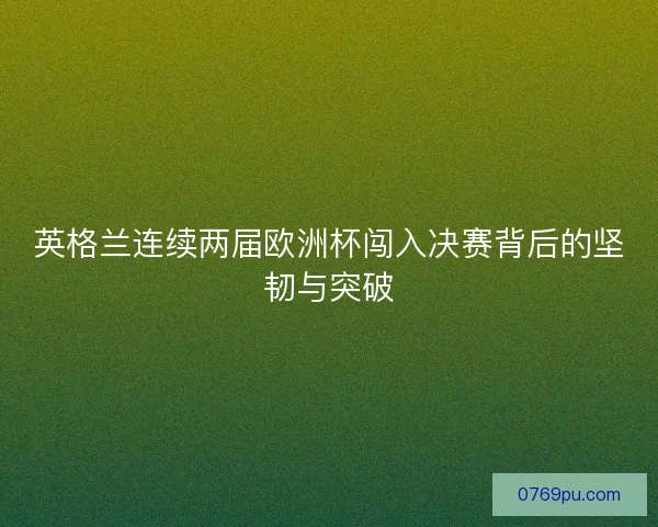 英格兰连续两届欧洲杯闯入决赛背后的坚韧与突破