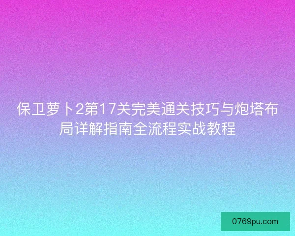 保卫萝卜2第17关完美通关技巧与炮塔布局详解指南全流程实战教程 保卫萝卜2第17关完美通关技巧与炮塔布局详解指南全流程实战教程