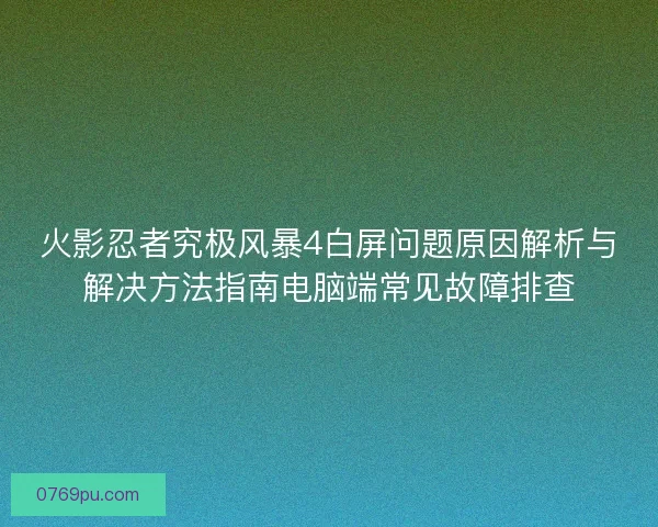 火影忍者究极风暴4白屏问题原因解析与解决方法指南电脑端常见故障排查 火影忍者究极风暴4白屏问题原因解析与解决方法指南电脑端常见故障排查