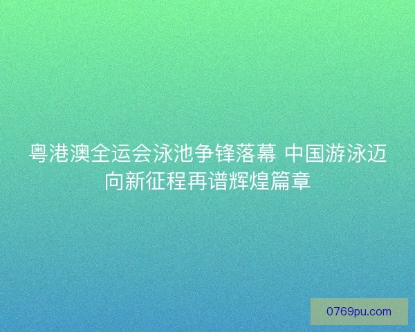 粤港澳全运会泳池争锋落幕 中国游泳迈向新征程再谱辉煌篇章
