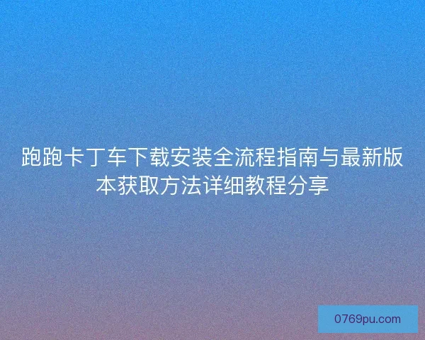 跑跑卡丁车下载安装全流程指南与最新版本获取方法详细教程分享