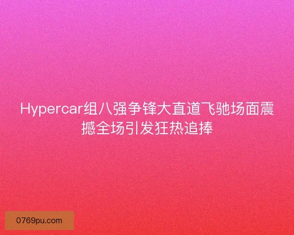 Hypercar组八强争锋大直道飞驰场面震撼全场引发狂热追捧