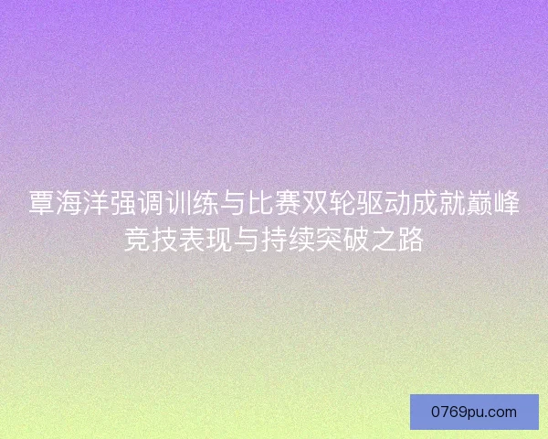 覃海洋强调训练与比赛双轮驱动成就巅峰竞技表现与持续突破之路