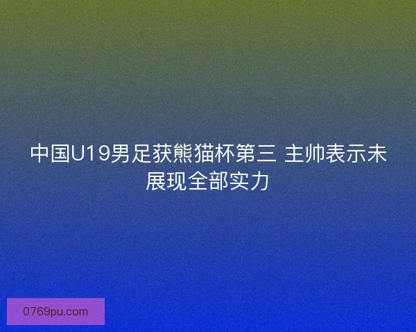 中国U19男足获熊猫杯第三 主帅表示未展现全部实力