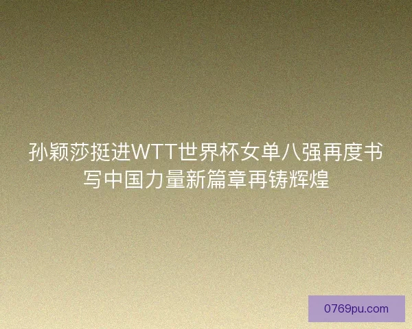 孙颖莎挺进WTT世界杯女单八强再度书写中国力量新篇章再铸辉煌
