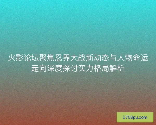 火影论坛聚焦忍界大战新动态与人物命运走向深度探讨实力格局解析