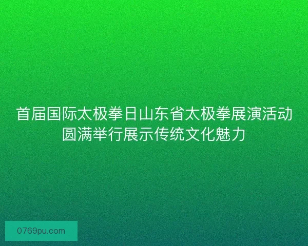 首届国际太极拳日山东省太极拳展演活动圆满举行展示传统文化魅力