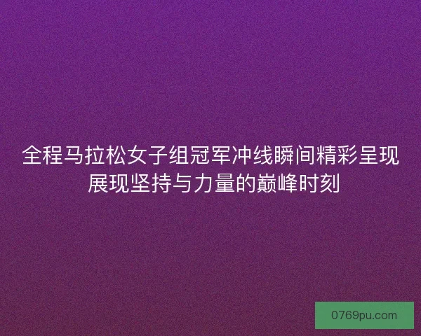 全程马拉松女子组冠军冲线瞬间精彩呈现 展现坚持与力量的巅峰时刻