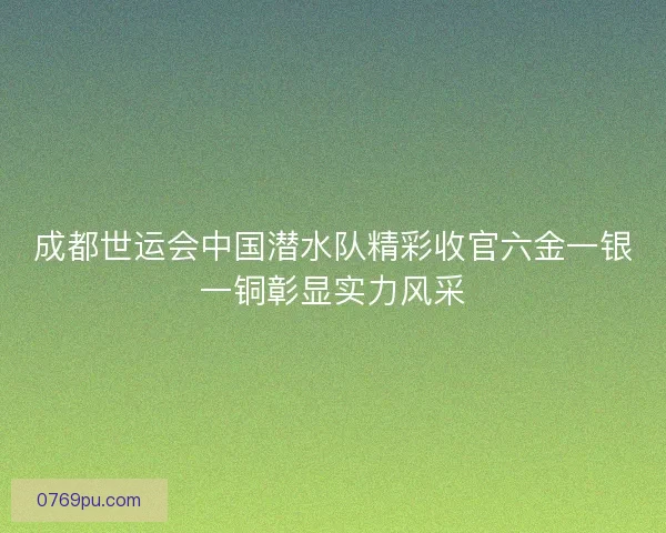成都世运会中国潜水队精彩收官六金一银一铜彰显实力风采