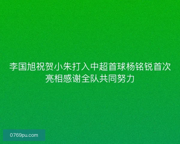 李国旭祝贺小朱打入中超首球杨铭锐首次亮相感谢全队共同努力 李国旭祝贺小朱打入中超首球杨铭锐首次亮相感谢全队共同努力