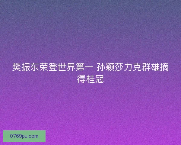 樊振东荣登世界第一 孙颖莎力克群雄摘得桂冠 樊振东荣登世界第一 孙颖莎力克群雄摘得桂冠