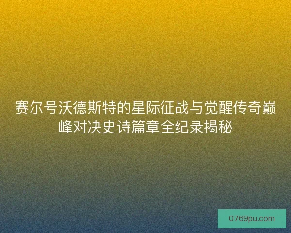 赛尔号沃德斯特的星际征战与觉醒传奇巅峰对决史诗篇章全纪录揭秘 赛尔号沃德斯特的星际征战与觉醒传奇巅峰对决史诗篇章全纪录揭秘