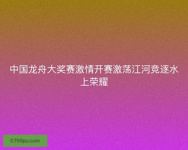 中国龙舟大奖赛激情开赛激荡江河竞逐水上荣耀 中国龙舟大奖赛激情开赛激荡江河竞逐水上荣耀